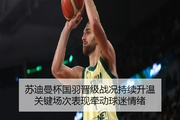 苏迪曼杯国羽晋级战况持续升温 关键场次表现牵动球迷情绪